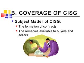 B. COVERAGE OF CISG
 Subject Matter of CISG:
 The formation of contracts.
 The remedies available to buyers and
sellers.
 