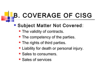 B. COVERAGE OF CISG
 Subject Matter Not Covered:
 The validity of contracts.
 The competency of the parties.
 The rights of third parties.
 Liability for death or personal injury.
 Sales to consumers.
 Sales of services
 
