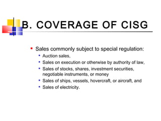 B. COVERAGE OF CISG
 Sales commonly subject to special regulation:

Auction sales,

Sales on execution or otherwise by authority of law,

Sales of stocks, shares, investment securities,
negotiable instruments, or money

Sales of ships, vessels, hovercraft, or aircraft, and

Sales of electricity.
 