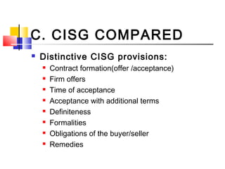 C. CISG COMPARED
 Distinctive CISG provisions:
 Contract formation(offer /acceptance)
 Firm offers
 Time of acceptance
 Acceptance with additional terms
 Definiteness
 Formalities
 Obligations of the buyer/seller
 Remedies
 