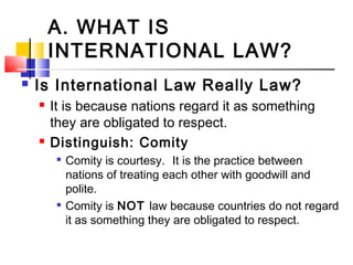 A. WHAT IS
INTERNATIONAL LAW?
 Is International Law Really Law?
 It is because nations regard it as something
they are obligated to respect.
 Distinguish: Comity

Comity is courtesy.  It is the practice between
nations of treating each other with goodwill and
polite.

Comity is NOT law because countries do not regard
it as something they are obligated to respect.
 