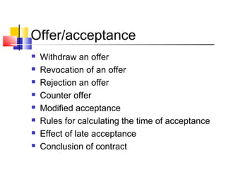 Offer/acceptance
 Withdraw an offer
 Revocation of an offer
 Rejection an offer
 Counter offer
 Modified acceptance
 Rules for calculating the time of acceptance
 Effect of late acceptance
 Conclusion of contract
 