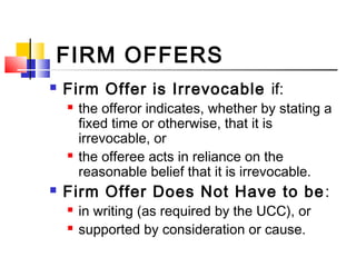 FIRM OFFERS
 Firm Offer is Irrevocable if:
 the offeror indicates, whether by stating a
fixed time or otherwise, that it is
irrevocable, or
 the offeree acts in reliance on the
reasonable belief that it is irrevocable.
 Firm Offer Does Not Have to be:
 in writing (as required by the UCC), or
 supported by consideration or cause.
 
