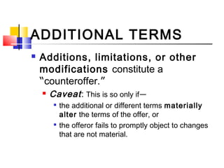 ADDITIONAL TERMS
 Additions, limitations, or other
modifications constitute a
“counteroffer.”
 Caveat: This is so only if—

the additional or different terms materially
alter the terms of the offer, or

the offeror fails to promptly object to changes
that are not material.
 