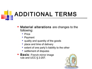 ADDITIONAL TERMS
 Material alterations are changes to the
following:

Price

Payment

quality and quantity of the goods

place and time of delivery

extent of one party’s liability to the other

settlement of disputes
 Basis: French mirror image
rule and UCC § 2-207.
 