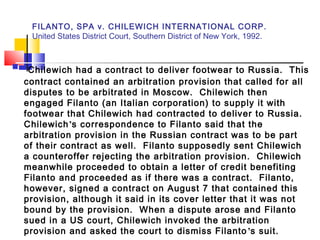 FILANTO, SPA v. CHILEWICH INTERNATIONAL CORP.
United States District Court, Southern District of New York, 1992.
 Chilewich had a contract to deliver footwear to Russia. This
contract contained an arbitration provision that called for all
disputes to be arbitrated in Moscow. Chilewich then
engaged Filanto (an Italian corporation) to supply it with
footwear that Chilewich had contracted to deliver to Russia.
Chilewich’s correspondence to Filanto said that the
arbitration provision in the Russian contract was to be part
of their contract as well. Filanto supposedly sent Chilewich
a counteroffer rejecting the arbitration provision. Chilewich
meanwhile proceeded to obtain a letter of credit benefiting
Filanto and proceeded as if there was a contract. Filanto,
however, signed a contract on August 7 that contained this
provision, although it said in its cover letter that it was not
bound by the provision. When a dispute arose and Filanto
sued in a US court, Chilewich invoked the arbitration
provision and asked the court to dismiss Filanto’s suit.
 