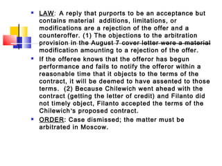  LAW: A reply that purports to be an acceptance but
contains material additions, limitations, or
modifications are a rejection of the offer and a
counteroffer. (1) The objections to the arbitration
provision in the August 7 cover letter were a material
modification amounting to a rejection of the offer.
 If the offeree knows that the offeror has begun
performance and fails to notify the offeror within a
reasonable time that it objects to the terms of the
contract, it will be deemed to have assented to those
terms. (2) Because Chilewich went ahead with the
contract (getting the letter of credit) and Filanto did
not timely object, Filanto accepted the terms of the
Chilewich’s proposed contract.
 ORDER: Case dismissed; the matter must be
arbitrated in Moscow.
 