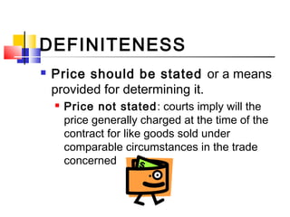 DEFINITENESS
 Price should be stated or a means
provided for determining it.
 Price not stated: courts imply will the
price generally charged at the time of the
contract for like goods sold under
comparable circumstances in the trade
concerned
 