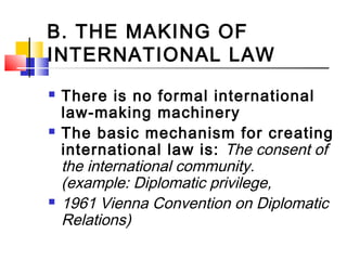 B. THE MAKING OF
INTERNATIONAL LAW
 There is no formal international
law-making machinery
 The basic mechanism for creating
international law is: The consent of
the international community.
(example: Diplomatic privilege,
 1961 Vienna Convention on Diplomatic
Relations)
 