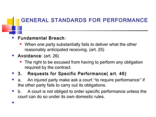 GENERAL STANDARDS FOR PERFORMANCE
 Fundamental Breach:
 When one party substantially fails to deliver what the other
reasonably anticipated receiving. (art. 25)
 Avoidance: (art. 26)
 The right to be excused from having to perform any obligation
required by the contract.
 3. Requests for Specific Performance( art. 46)
 a. An injured party make ask a court “to require performance” if
the other party fails to carry out its obligations.
 b. A court is not obliged to order specific performance unless the
court can do so under its own domestic rules.

 