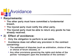 Avoidance
 Requirements:
 The other party must have committed a fundamental
breach.
 The injured party must notify the other party.
 The injured party must be able to return any goods he has
already received.
 2) Effect of avoidance:
 Only the obligation to perform is set aside.
 Avoidance does not affect any provision in the contract
concerning:

The settlement of disputes (such as arbitration, choice of law,
or choice of forum clauses), or

Any other provisions governing the rights and duties of the
parties “consequent upon the avoidance of the contract.”
 
