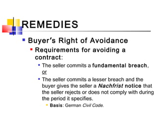 REMEDIES
 Buyer’s Right of Avoidance
 Requirements for avoiding a
contract:

The seller commits a fundamental breach,
or

The seller commits a lesser breach and the
buyer gives the seller a Nachfrist notice that
the seller rejects or does not comply with during
the period it specifies.
 Basis: German Civil Code.
 
