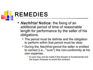 REMEDIES
 Nachfrist Notice: the fixing of an
additional period of time of reasonable
length for performance by the seller of his
obligations.

The period must be definite and the obligation
to perform within that period must be clear.

During the Nachfrist period the seller is entitled
to correct (i.e., “cure”) the non-conformity at his
own expense.
 A cure may not be made if the breach is fundamental and
the buyer chooses to avoid the contract.
 