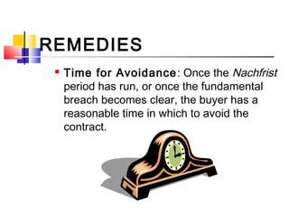REMEDIES
 Time for Avoidance: Once the Nachfrist
period has run, or once the fundamental
breach becomes clear, the buyer has a
reasonable time in which to avoid the
contract.
 