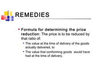 REMEDIES
 Formula for determining the price
reduction: The price is to be reduced by
that ratio of:

The value at the time of delivery of the goods
actually delivered, to

The value that conforming goods would have
had at the time of delivery.
 