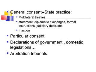  General consent--State practice:

Multilateral treaties

statement: diplomatic exchanges, formal
instructions, judiciary decisions

Inaction
 Particular consent
 Declarations of government , domestic
legislations…
 Arbitration tribunals
 