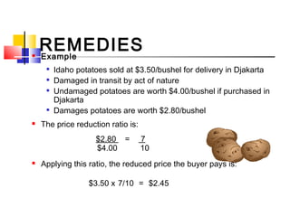 REMEDIES Example

Idaho potatoes sold at $3.50/bushel for delivery in Djakarta

Damaged in transit by act of nature

Undamaged potatoes are worth $4.00/bushel if purchased in
Djakarta

Damages potatoes are worth $2.80/bushel
 The price reduction ratio is:
$2.80 = 7
$4.00  10
 Applying this ratio, the reduced price the buyer pays is:
$3.50 x 7/10  =  $2.45
 