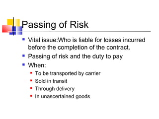 Passing of Risk
 Vital issue:Who is liable for losses incurred
before the completion of the contract.
 Passing of risk and the duty to pay
 When:
 To be transported by carrier
 Sold in transit
 Through delivery
 In unascertained goods
 