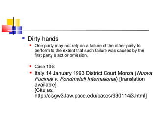  Dirty hands
 One party may not rely on a failure of the other party to
perform to the extent that such failure was caused by the
first party’s act or omission.
 Case 10-8
 Italy 14 January 1993 District Court Monza (Nuova
Fucinati v. Fondmetall International) [translation
available]
[Cite as:
http://cisgw3.law.pace.edu/cases/930114i3.html]
 