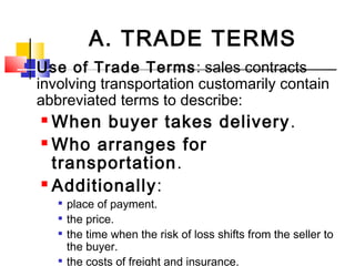  Use of Trade Terms: sales contracts
involving transportation customarily contain
abbreviated terms to describe:
 When buyer takes delivery.
 Who arranges for
transportation.
 Additionally:

place of payment.

the price.

the time when the risk of loss shifts from the seller to
the buyer.

the costs of freight and insurance.
A. TRADE TERMS
 
