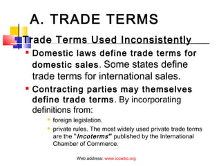 A. TRADE TERMS
 Trade Terms Used Inconsistently
 Domestic laws define trade terms for
domestic sales. Some states define
trade terms for international sales.
 Contracting parties may themselves
define trade terms. By incorporating
definitions from:
 foreign legislation.
 private rules. The most widely used private trade terms
are the “Incoterms” published by the International
Chamber of Commerce.
Web address: www.iccwbo.org
 
