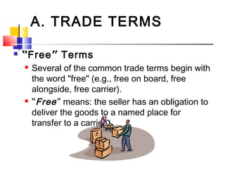 A. TRADE TERMS
 “Free” Terms
 Several of the common trade terms begin with
the word "free" (e.g., free on board, free
alongside, free carrier).
 “Free” means: the seller has an obligation to
deliver the goods to a named place for
transfer to a carrier.
 