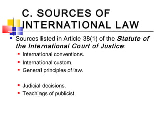 C. SOURCES OF
INTERNATIONAL LAW
 Sources listed in Article 38(1) of the Statute of
the International Court of Justice:
 International conventions.
 International custom.
 General principles of law.
 Judicial decisions.
 Teachings of publicist.
 