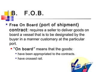 B. F.O.B.
 Free On Board (port of shipment)
contract: requires a seller to deliver goods on
board a vessel that is to be designated by the
buyer in a manner customary at the particular
port.
 “On board” means that the goods:

have been appropriated to the contracts.

have crossed rail.
 