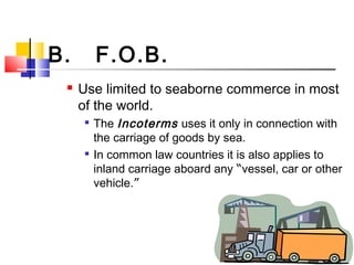 B. F.O.B.
 Use limited to seaborne commerce in most
of the world.

The Incoterms uses it only in connection with
the carriage of goods by sea.

In common law countries it is also applies to
inland carriage aboard any “vessel, car or other
vehicle.”
 