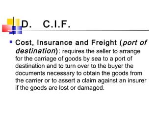 D. C.I.F.
 Cost, Insurance and Freight (port of
destination): requires the seller to arrange
for the carriage of goods by sea to a port of
destination and to turn over to the buyer the
documents necessary to obtain the goods from
the carrier or to assert a claim against an insurer
if the goods are lost or damaged.
 