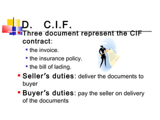 D. C.I.F.
 Three document represent the CIF
contract:

the invoice.

the insurance policy.

the bill of lading.
 Seller’s duties: deliver the documents to
buyer
 Buyer’s duties: pay the seller on delivery
of the documents
 
