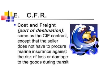 E. C.F.R.
 Cost and Freight
(port of destination):
same as the CIF contract,
except that the seller
does not have to procure
marine insurance against
the risk of loss or damage
to the goods during transit.
 
