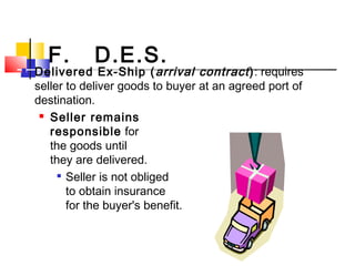 F. D.E.S.
 Delivered Ex-Ship (arrival contract): requires
seller to deliver goods to buyer at an agreed port of
destination.
 Seller remains
responsible for
the goods until
they are delivered.

Seller is not obliged
to obtain insurance
for the buyer's benefit.
 