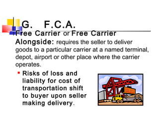G. F.C.A.
 Free Carrier or Free Carrier
Alongside: requires the seller to deliver
goods to a particular carrier at a named terminal,
depot, airport or other place where the carrier
operates.
 Risks of loss and
liability for cost of
transportation shift
to buyer upon seller
making delivery.
 
 