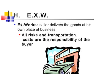 H. E.X.W.
 Ex-Works: seller delivers the goods at his
own place of business.
 All risks and transportation.
costs are the responsibility of the
buyer
 