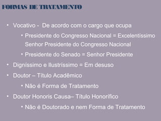 FORMAS DE TRATAMENTO 
• Vocativo - De acordo com o cargo que ocupa 
• Presidente do Congresso Nacional = Excelentíssimo 
Senhor Presidente do Congresso Nacional 
• Presidente do Senado = Senhor Presidente 
• Digníssimo e Ilustríssimo = Em desuso 
• Doutor – Título Acadêmico 
• Não é Forma de Tratamento 
• Doutor Honoris Causa– Título Honorífico 
• Não é Doutorado e nem Forma de Tratamento 
 