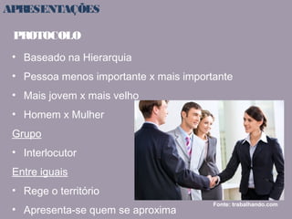 APRESENTAÇÕES 
PROTOCOLO 
• Baseado na Hierarquia 
• Pessoa menos importante x mais importante 
• Mais jovem x mais velho 
• Homem x Mulher 
Grupo 
• Interlocutor 
Entre iguais 
• Rege o território 
• Apresenta-se quem se aproxima Fonte: trabalhando.com 
 
