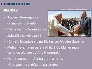 CUMPRIMENTOS 
REGRAS Fonte: protocolopt.blogspot.com 
• Toque - Prerrogativa 
do mais importante 
• “Beija mão” – Somente em 
autoridades Religiosas 
• Homem levanta-se para Mulher ou Alguém Superior 
• Mulher levanta-se para a Anfitriã ou Mulher mais 
velha ou alguém de Alta Hierarquia 
• No restaurante - Aceno geral a todos 
Não estender a mão ou dar beijos 
 