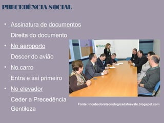 PRECEDÊNCIA SOCIAL 
• Assinatura de documentos 
Direita do documento 
• No aeroporto 
Descer do avião 
• No carro 
Entra e sai primeiro 
• No elevador 
Ceder a Precedência 
Gentileza 
Fonte: incubadoratecnologicadafeevale.blogspot.com 
 