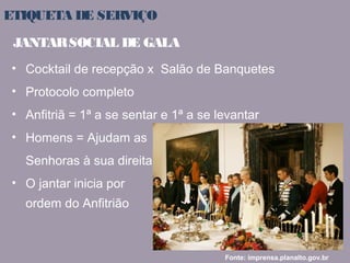 ETIQUETA DE SERVIÇO 
JANTAR SOCIAL DE GALA 
• Cocktail de recepção x Salão de Banquetes 
• Protocolo completo 
• Anfitriã = 1ª a se sentar e 1ª a se levantar 
• Homens = Ajudam as 
Senhoras à sua direita 
• O jantar inicia por 
ordem do Anfitrião 
Fonte: imprensa.planalto.gov.br 
 