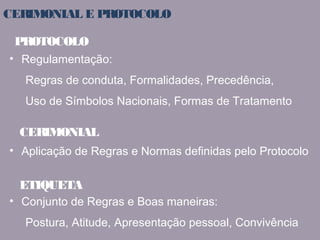 CERIMONIAL E PROTOCOLO 
PROTOCOLO 
• Regulamentação: 
Regras de conduta, Formalidades, Precedência, 
Uso de Símbolos Nacionais, Formas de Tratamento 
CERIMONIAL 
• Aplicação de Regras e Normas definidas pelo Protocolo 
ETIQUETA 
• Conjunto de Regras e Boas maneiras: 
Postura, Atitude, Apresentação pessoal, Convivência 
 