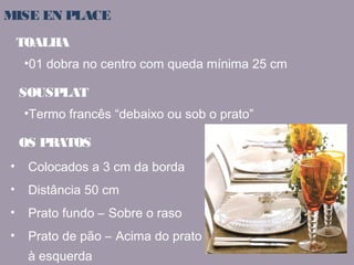 MISE EN PLACE 
TOALHA 
•01 dobra no centro com queda mínima 25 cm 
SOUSPLAT 
•Termo francês “debaixo ou sob o prato” 
OS PRATOS 
• Colocados a 3 cm da borda 
• Distância 50 cm 
• Prato fundo – Sobre o raso 
• Prato de pão – Acima do prato 
à esquerda 
 
