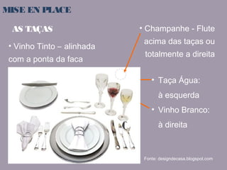 MISE EN PLACE 
AS TAÇAS 
• Vinho Tinto – alinhada 
com a ponta da faca 
• Champanhe - Flute 
acima das taças ou 
totalmente a direita 
• Taça Água: 
à esquerda 
• Vinho Branco: 
à direita 
Fonte: designdecasa.blogspot.com 
 