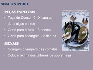 MISE EN PLACE 
PEÇAS ESPECIAIS 
• Taça de Consomé - Xícara com 
duas alças e pires 
• Garfo para ostras – 3 dentes 
• Garfo para escargots – 2 dentes 
Fonte: picasaweb.google.com 
MÉNAGE 
• Corrigem o tempero das comidas 
• Colocar acima dos talheres de sobremesa 
 