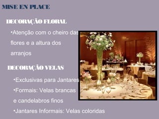 MISE EN PLACE 
DECORAÇÃO FLORAL 
•Atenção com o cheiro das 
flores e a altura dos 
arranjos 
DECORAÇÃO VELAS 
•Exclusivas para Jantares 
•Formais: Velas brancas 
e candelabros finos 
•Jantares Informais: Velas coloridas 
 