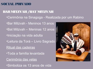 SOCIAL PRIVADO 
BAR MITZVAH / BAT MITZVAH 
•Cerimônia na Sinagoga - Realizada por um Rabino 
•Bar Mitzvah - Meninos 13 anos 
•Bat Mitzvah – Meninas 12 anos 
•Iniciação na vida adulta 
•Leitura da Torá – Livro Sagrado 
Ritual das cadeiras 
•Toda a família levantada 
Cerimônia das velas 
•Simboliza os 13 anos de vida 
 