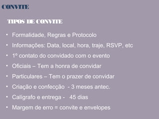 CONVITE 
TIPOS DE CONVITE 
• Formalidade, Regras e Protocolo 
• Informações: Data, local, hora, traje, RSVP, etc 
• 1º contato do convidado com o evento 
• Oficiais – Tem a honra de convidar 
• Particulares – Tem o prazer de convidar 
• Criação e confecção - 3 meses antec. 
• Calígrafo e entrega - 45 dias 
• Margem de erro = convite e envelopes 
 