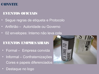 CONVITE 
EVENTOS OFICIAIS 
• Segue regras de etiqueta e Protocolo 
• Anfitrião – Autoridade ou Governo 
• 02 envelopes: Interno não leva cola 
EVENTOS EMPRESARIAIS 
• Formal – Empresa convida 
• Informal – Confraternizações 
Cores e papeis diferenciados 
• Destaque no logo 
 