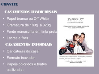 CONVITE 
CASAMENTOS TRADICIONAIS 
• Papel branco ou Off White 
• Gramatura de 180g a 320g 
• Fonte manuscrita em tinta preta ou cinza 
• Lacres e fitas 
CASAMENTOS INFORMAIS 
• Caricaturas do casal 
• Formato inovador 
• Papeis coloridos e fontes 
estilizadas 
 