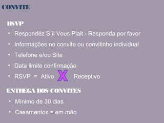 CONVITE 
RSVP 
• Respondéz S´il Vous Plait - Responda por favor 
• Informações no convite ou convitinho individual 
• Telefone e/ou Site 
• Data limite confirmação 
• RSVP = Ativo Receptivo 
ENTREGA DOS CONVITES 
• Mínimo de 30 dias 
• Casamentos = em mão 
 